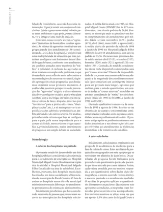 Deslandes,
S.
F.
84
lidade de reincidirem, caso não haja uma in-
tervenção; 3) por já existir um conjunto de ini-
ciativas (civis e governamentais) voltado pa-
ra esses problemas e que pode, potencialmen-
te, vir a integrar uma rede de atuação.
Contudo, nosso recorte exclui as “agres-
sões” (tentativas de homicídios e outras agres-
sões). As vítimas de agressões constituíram um
grupo grande dos atendimentos (364 consi-
derando-se os dois hospitais), e envolveram
uma multiplicidade de situações que não per-
mitem configurar um fenômeno único (des-
de brigas de bares, confronto com assaltantes,
até conflitos armados entre membros do “trá-
fico” e policiais). A exclusão das agressões se
deve à natureza complexa do problema, o que
demandaria uma reflexão mais substantiva e
recomendações de natureza estrutural, fugin-
do à perspectiva mais pragmática que deseja-
mos imprimir nesse primeiro momento. A
análise das possíveis perspectivas de preven-
ção das “agressões” exigiria o discernimento
das diversas relações sociais a que se vinculam
(conflito com a lei, brigas em bailes ou em ou-
tros eventos de lazer, disputas internas por
“territórios” para a prática de crimes, “disci-
plinarizações”, etc.), e só assim poder-se-ia es-
pecificar ações cabíveis e pertinentes ao âm-
bito da Saúde e de outros setores. Tal análise,
pela relevância extrema que hoje se configura
para o país, pela suma importância para o
campo da Saúde, mereceria um artigo especí-
fico e, primordialmente, maior investimento
de pesquisa e um amplo debate na sociedade.
Metodologia
A seleção dos hospitais e do período
O presente estudo foi desenvolvido em dois
hospitais públicos considerados de referência
para o atendimento de emergências: Hospital
Municipal Miguel Couto (localizado na região
rica da cidade) e Hospital Municipal Salgado
Filho (localizado na área de subúrbio). Esco-
lhemos, portanto, dois hospitais municipais
localizados em áreas socialmente diferencia-
das do município do Rio de Janeiro. O fato de
ambos os hospitais serem da rede municipal
minimizou eventuais diferenças no atendimen-
to provenientes de orientação administrativa.
Inicialmente percebemos que havia um ele-
vado montante de pessoas que procuravam so-
corro nas emergências dos hospitais selecio-
nados. A média diária anual, em 1995, no Hos-
pital Miguel Couto (HMMC) foi de 675 aten-
dimentos, com desvio padrão de 26,80. Por-
tanto, os meses que mais se aproximavam des-
te comportamento de atendimentos por mé-
dia diária seriam novembro (675), junho
(671), abril (666), maio (689) e agosto (661).
A média diária do período de julho de 1994
a junho de 1995 no Hospital Salgado Filho
(HMSF) foi de 515 atendimentos, com desvio
padrão de 35,56. Os meses mais próximos des-
ta média seriam abril (513), setembro (517),
fevereiro (520), maio (521), agosto (521) e ou-
tubro (501). Contudo, do total de atendimen-
tos não se tinha disponível o número dos casos
por “causas externas”. Diante da impossibili-
dade de traçarmos uma amostra de forma ade-
quada e da magnitude dos atendimentos men-
sais (que somariam um contingente imenso
para um período mais longo), optamos por
realizar, para o estudo quantitativo, um cen-
so de todas as “causas externas” atendidas em
um mês considerado de “rotina” nos dois hos-
pitais (maio de 1996 no HMMC, e junho de
1996 no HMSF).
O estudo qualitativo transcorreu de outu-
bro de 1995 a agosto de 1996. Baseou-se em
observação de campo e em entrevistas semi-
estruturadas realizadas com as pessoas aten-
didas e com os profissionais de saúde. O pre-
sente artigo apóia-se predominantemente nos
dados estatísticos e nas observações de cam-
po referentes aos atendimentos de violências
domésticas e de tentativas de suicídios.
A coleta de dados
Inicialmente, selecionamos e treinamos um
grupo de 14 acadêmicos de medicina para a
fase de coleta do censo. Estes auxiliares de pes-
quisa foram agrupados em sete equipes que se
revezaram em plantões de doze horas. Os au-
xiliares de pesquisa foram treinados para
preencher um questionário para cada pacien-
te que desse entrada por causa externa. Assim,
cada vítima atendida, por este motivo, respon-
dia a um questionário sobre dados sócio-de-
mográficos, o evento ocorrido (relato aberto),
o socorro prestado e o atendimento recebido.
O auxiliar de pesquisa aplicava o questioná-
rio diretamente ao paciente. Quando este não
apresentava condições, as respostas eram for-
necidas pelo socorrista e/ou acompanhante.
Este método mostrou-se eficaz uma vez que
em apenas 0.5% dos casos do Miguel Couto e
 