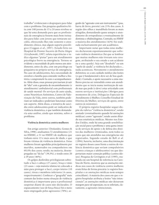 Ciência
&
Saúde
Coletiva,
4(1):81-94,
1999
89
trabalho” evidenciam o despreparo para lidar
com o problema. Em pesquisa qualitativa fei-
ta com 140 jovens de 15 a 24 anos revelou-se
que há uma demanda para que os profissio-
nais de emergência fossem mais bem treina-
dos para lidar com jovens que tentaram sui-
cídio, oferecendo-lhes não somente o aten-
dimento clínico, mas algum suporte psicoló-
gico (Coggan et al., 1997). Estudo feito no
Hospital de Pronto-Socorro de Porto Alegre
(Grzybowski, 1997) relata experiências e in-
dica algumas “pistas” para um atendimento
psicológico breve na emergência. Tornou-se
evidente a necessidade de pelo menos um aten-
dimento, antes da alta, com um psicólogo ou
psiquiatra no próprio serviço de emergência.
No caso de adolescentes, há a necessidade de
envolver a família para entender melhor a his-
tória e comprometê-la com o acompanhamen-
to. Além disso, essas pessoas precisariam já sair
de “alta” com a garantia de encaminhamento (e
atendimento) ambulatorial com profissionais
de saúde mental. Os serviços de auto-ajuda,
como Neuróticos Anônimos, Centro de Valo-
rização da Vida, entre outros, também pode-
riam ser indicados e poderiam funcionar como
um suporte. Além disso, a tentativa de suicí-
dio entre adolescentes pode ser indicativo de
violência doméstica, o que também demanda-
ria uma análise, ainda que mínima, sobre o
problema.
Violência doméstica contra mulheres
Em artigo anterior (Deslandes, Gomes &
Silva, 1998), analisamos 72 atendimentos (21
no HMMC, e 51 no HMSF) de mulheres que
tinham entre 15 e mais anos de idade, e que
foram vítimas de violência doméstica. Estas
mulheres foram agredidas principalmente por
maridos, namorados ou companheiros em
69,4% dos casos; sendo, na maioria, desem-
pregadas ou “do lar” (39,3%), e tendo entre 20
a 29 anos (46%).
Os golpes desferidos privilegiaram sobre-
tudo a face e cabeça (27 casos), braço e mão
(21 casos – cuja maioria relatou ter colocado a
mão para proteger a face), corpo inteiro (10
casos), tórax e membros inferiores (4 casos,
respectivamente). Conhecer a “geografia” mais
comum das lesões numa situação de violência
doméstica é importante para o profissional
suspeitar diante de casos não-declarados. O
espancamento (uso de força física) foi o meio
mais empregado pelos agressores (70%), se-
guido da “agressão com um instrumento” (pau,
barra de ferro, porrete) em 21% dos casos. A
região dos olhos e mandíbula foram as mais
atingidas, demandando quase sempre o aten-
dimento de ortopedistas e eventualmente de
dentistas e oftalmologistas. Contudo, no HMSF
a maioria dos atendimentos (42%) foi reali-
zada exclusivamente por um acadêmico.
Importante notar que todas estas mulhe-
res declararam espontaneamente que sofre-
ram violência doméstica (há que se lembrar
que muitas mulheres não tiveram esta cora-
gem, atribuindo o seu estado a um acidente
ou a uma queda). Seja um “desabafo” ou um
“apelo de ajuda”, a violência foi declarada e...
nada aconteceu. Novamente o atendimento
delimitou-se a um cuidado médico das lesões
(o que é fundamental e deve ser de boa quali-
dade). Contudo, o apoio necessário a estas mu-
lheres precisa ser entendido como um atendi-
mento que se inicia numa instituição de saú-
de mas que pode (e deve) estar articulado com
outros serviços e instituições (Abrigos para
momentos de crise, Delegacias Especiais de
Atendimento à Mulher, Conselho Estadual de
Direitos da Mulher, serviços de apoio, entre
outros já existentes).
O próprio registro hospitalar sequer dis-
põe da rubrica “violência doméstica”, sendo
anotado (eventualmente quando há anotações
médicas) como “agressão”, sendo assim diluí-
do nas estatísticas médicas. Mesmo nos Esta-
dos Unidos, onde há uma grande sensibiliza-
ção social para o problema e uma gama imen-
sa de serviços de apoio e de defesa dos direi-
tos das mulheres vitimizadas, nem todos os
casos que são atendidos nas emergências são
registrados. Segundo estudo de Bell et al.
(1994), haveria, inclusive, uma discriminação
no registro desses casos frente a outros de vio-
lência doméstica que seriam compulsórios
(contra crianças e adolescentes) ou que des-
pertariam maior comoção pública (contra ido-
sos). Pesquisa de Covington et al. (1995), rea-
lizada em um hospital de referência na Caro-
lina do Norte, mostrou que as anotações mé-
dicas nos casos de violência contra mulheres
eram feitas de forma precária (o registro hos-
pitalar e as anotações médicas nem sempre
coincidiam). A maioria dos casos em que o re-
gistro hospitalar atribuiu a lesões “não inten-
cionais”, as anotações médicas não deixavam
margem para tal suposição, ou se referiam, cla-
ramente, a agressões intencionais.
 