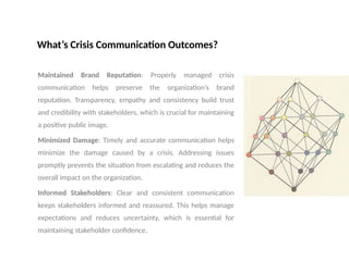 What’s Crisis Communication Outcomes?
Maintained Brand Reputation: Properly managed crisis
communication helps preserve the organization’s brand
reputation. Transparency, empathy and consistency build trust
and credibility with stakeholders, which is crucial for maintaining
a positive public image.
Minimized Damage: Timely and accurate communication helps
minimize the damage caused by a crisis. Addressing issues
promptly prevents the situation from escalating and reduces the
overall impact on the organization.
Informed Stakeholders: Clear and consistent communication
keeps stakeholders informed and reassured. This helps manage
expectations and reduces uncertainty, which is essential for
maintaining stakeholder confidence.
 