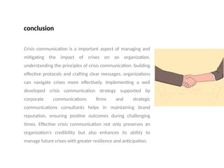 conclusion
Crisis communication is a important aspect of managing and
mitigating the impact of crises on an organization.
understanding the principles of crisis communication. building
effective protocols and crafting clear messages, organizations
can navigate crises more effectively. Implementing a well
developed crisis communication strategy supported by
corporate communications firms and strategic
communications consultants helps in maintaining brand
reputation. ensuring positive outcomes during challenging
times. Effective crisis communication not only preserves an
organization’s credibility but also enhances its ability to
manage future crises with greater resilience and anticipation.
 
