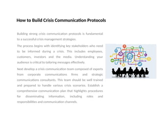 How to Build Crisis Communication Protocols
Building strong crisis communication protocols is fundamental
to a successful crisis management strategies.
The process begins with identifying key stakeholders who need
to be informed during a crisis. This includes employees,
customers, investors and the media. Understanding your
audience is critical to tailoring messages effectively.
Next develop a crisis communication team composed of experts
from corporate communications firms and strategic
communications consultants. This team should be well trained
and prepared to handle various crisis scenarios. Establish a
comprehensive communication plan that highlights procedures
for disseminating information, including roles and
responsibilities and communication channels.
 