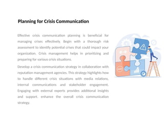 Planning for Crisis Communication
Effective crisis communication planning is beneficial for
managing crises effectively. Begin with a thorough risk
assessment to identify potential crises that could impact your
organization. Crisis management helps in prioritizing and
preparing for various crisis situations.
Develop a crisis communication strategy in collaboration with
reputation management agencies. This strategy highlights how
to handle different crisis situations with media relations,
internal communications and stakeholder engagement.
Engaging with external experts provides additional insights
and support. enhance the overall crisis communication
strategy.
 