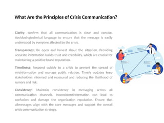 What Are the Principles of Crisis Communication?
Clarity: confirm that all communication is clear and concise.
Avoidusingtechnical language to ensure that the message is easily
understood by everyone affected by the crisis.
Transparency: Be open and honest about the situation. Providing
accurate information builds trust and credibility. which are crucial for
maintaining a positive brand reputation.
Timeliness: Respond quickly to a crisis to prevent the spread of
misinformation and manage public relation. Timely updates keep
stakeholders informed and reassured and reducing the likelihood of
rumors and risk.
Consistency: Maintain consistency in messaging across all
communication channels. Inconsistentinformation can lead to
confusion and damage the organization reputation. Ensure that
allmessages align with the core messages and support the overall
crisis communication strategy.
 