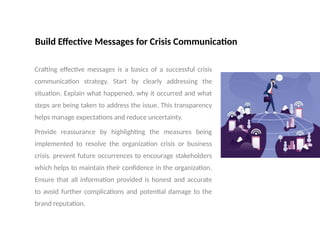 Build Effective Messages for Crisis Communication
Crafting effective messages is a basics of a successful crisis
communication strategy. Start by clearly addressing the
situation. Explain what happened, why it occurred and what
steps are being taken to address the issue. This transparency
helps manage expectations and reduce uncertainty.
Provide reassurance by highlighting the measures being
implemented to resolve the organization crisis or business
crisis. prevent future occurrences to encourage stakeholders
which helps to maintain their confidence in the organization.
Ensure that all information provided is honest and accurate
to avoid further complications and potential damage to the
brand reputation.
 