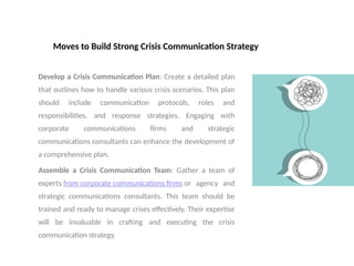 Moves to Build Strong Crisis Communication Strategy
Develop a Crisis Communication Plan: Create a detailed plan
that outlines how to handle various crisis scenarios. This plan
should include communication protocols, roles and
responsibilities, and response strategies. Engaging with
corporate communications firms and strategic
communications consultants can enhance the development of
a comprehensive plan.
Assemble a Crisis Communication Team: Gather a team of
experts from corporate communications firms or agency and
strategic communications consultants. This team should be
trained and ready to manage crises effectively. Their expertise
will be invaluable in crafting and executing the crisis
communication strategy.
 
