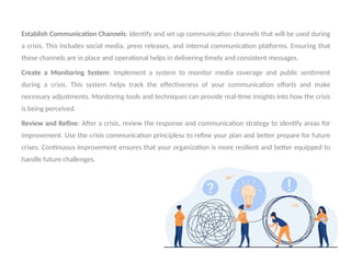 .
Establish Communication Channels: Identify and set up communication channels that will be used during
a crisis. This includes social media, press releases, and internal communication platforms. Ensuring that
these channels are in place and operational helps in delivering timely and consistent messages.
Create a Monitoring System: Implement a system to monitor media coverage and public sentiment
during a crisis. This system helps track the effectiveness of your communication efforts and make
necessary adjustments. Monitoring tools and techniques can provide real-time insights into how the crisis
is being perceived.
Review and Refine: After a crisis, review the response and communication strategy to identify areas for
improvement. Use the crisis communication principless to refine your plan and better prepare for future
crises. Continuous improvement ensures that your organization is more resilient and better equipped to
handle future challenges.
 