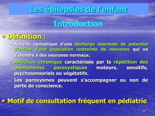 Les épilepsies de l’enfant
• Définition :
– Activité épileptique d’une décharge anormale de potentiel
d’action d’une population restreinte de neurones qui va
s’étendre à des neurones normaux.
– Affection chronique caractérisée par la répétition des
phénomènes paroxystiques moteurs, sensitifs,
psychosensoriels ou végétatifs.
– Les paroxysmes peuvent s’accompagner ou non de
perte de conscience.
• Motif de consultation fréquent en pédiatrie
10
Introduction
 