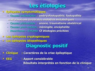 Les étiologies
• Epilepsies symptomatiques
– Causes anténatales : embryofoetopathie, foetopathie
malformations cérébrales, maladies métaboliques
- Causes périnatales : anoxie, traumatisme obstétrical
- Causes post-natales : méningite, encéphalite
- Nourrisson Ŕ Enfants Cf étiologies précitées
• Les épilepsies cryptogéniques
• Les épilepsies idiopathiques
11
Diagnostic positif
• Clinique : Caractères de la crise épileptique
• EEG : Apport considérable
Résultats interprétés en fonction de la clinique
 