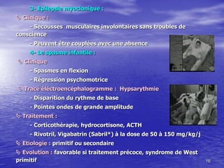 3- Epilepsie myoclonique :
 Clinique :
- Secousses musculaires involontaires sans troubles de
conscience
- Peuvent être couplées avec une absence
4- Le spasme infantile :
 Clinique
- Spasmes en flexion
- Régression psychomotrice
 Tracé éléctroencéphalogramme : Hypsarythmie
- Disparition du rythme de base
- Pointes ondes de grande amplitude
 Traitement :
- Corticothérapie, hydrocortisone, ACTH
- Rivotril, Vigabatrin (Sabril*) à la dose de 50 à 150 mg/kg/j
 Etiologie : primitif ou secondaire
 Evolution : favorable si traitement précoce, syndrome de West
primitif 16
 
