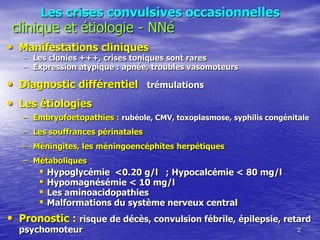 Les crises convulsives occasionnelles
• Manifestations cliniques
– Les clonies +++, crises toniques sont rares
– Expression atypique : apnée, troubles vasomoteurs
• Diagnostic différentiel trémulations
• Les étiologies
– Embryofoetopathies : rubéole, CMV, toxoplasmose, syphilis congénitale
– Les souffrances périnatales
– Méningites, les méningoencéphites herpétiques
– Métaboliques
 Hypoglycémie <0.20 g/l ; Hypocalcémie < 80 mg/l
 Hypomagnésémie < 10 mg/l
 Les aminoacidopathies
 Malformations du système nerveux central
• Pronostic : risque de décès, convulsion fébrile, épilepsie, retard
psychomoteur 2
clinique et étiologie - NNé
 