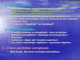 B- Crises partielles
b- Crises sensitives :
Crises rolandiques, symptomatologie évocatrice :
 Crise clonique de l’hémiface accompagnée d’un bruit bucco-
pharyngé et d’une difficulté d’élocution.
 La conscience est conservée , la survenue nocturne +++
 L’EEG : foyer paroxystique situé au niveau de la zone rolandiqe
 Pronostic : bon
 Traitement : Dépakine* ou Gardénal*
C- Crises sensorielles :
 Visuelles (scotome ou phosphène) : aires occipitales
 Auditives (acouphènes) : décharge aires temporales >
 Olfactives
 Gustatives : région péri-insulaire supérieure
 Les crises à sémiologie végétative : expression digestive
24
2- Crises partielles complexes
Mise en jeu des aires corticales associatives
 