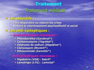 Traitement médical
• Les objectifs :
– Faire disparaître ou réduire les crises
– Réduire le retentissement psychoaffectif et social
• Les anti-épileptiques :
– Antiépileptiques classiques :
• Phénobarbital (Gardénal*)
• Carbamazépine (Tégrétol*)
• Valproate de sodium (Dépakine*)
• Clonazepam (Rivotril*)
• Ethosuximide (Zarontin*)
– Antiépileptiques nouveaux :
• Vigabatrin (VGB) : Sabril*
• Lamotrigin (LTG) : Lamictal*
26
Traitement
 