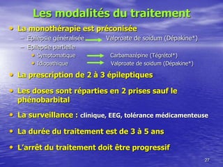 Les modalités du traitement
• La monothérapie est préconisée
– Epilepsie généralisée Valproate de soidum (Dépakine*)
– Epilepsie partielle
• Symptomatique Carbamazépine (Tégrétol*)
• Idiopathique Valproate de soidum (Dépakine*)
• La prescription de 2 à 3 épileptiques
• Les doses sont réparties en 2 prises sauf le
phénobarbital
• La surveillance : clinique, EEG, tolérance médicamenteuse
• La durée du traitement est de 3 à 5 ans
• L’arrêt du traitement doit être progressif
27
 