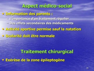 Aspect médico-social
• Information des parents :
– L’importance d’un traitement régulier
– Des effets secondaires des médicaments
• Activité sportive permise sauf la natation
• Scolarité doit être normale
28
Traitement chirurgical
• Exérèse de la zone épileptogène
 