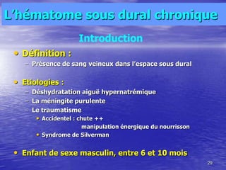 L’hématome sous dural chronique
• Définition :
– Présence de sang veineux dans l’espace sous dural
• Etiologies :
– Déshydratation aiguë hypernatrémique
– La méningite purulente
– Le traumatisme
• Accidentel : chute ++
manipulation énergique du nourrisson
• Syndrome de Silverman
• Enfant de sexe masculin, entre 6 et 10 mois
29
Introduction
 
