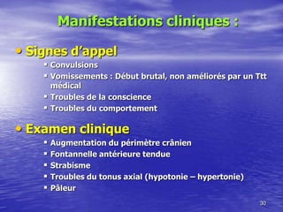 • Signes d’appel
 Convulsions
 Vomissements : Début brutal, non améliorés par un Ttt
médical
 Troubles de la conscience
 Troubles du comportement
• Examen clinique
 Augmentation du périmètre crânien
 Fontannelle antérieure tendue
 Strabisme
 Troubles du tonus axial (hypotonie Ŕ hypertonie)
 Pâleur
30
Manifestations cliniques :
 