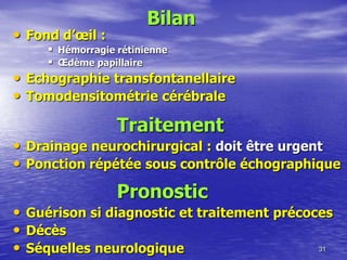 • Fond d’œil :
 Hémorragie rétinienne
 Œdème papillaire
• Echographie transfontanellaire
• Tomodensitométrie cérébrale
31
Bilan
Traitement
• Drainage neurochirurgical : doit être urgent
• Ponction répétée sous contrôle échographique
Pronostic
• Guérison si diagnostic et traitement précoces
• Décès
• Séquelles neurologique
 