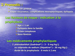  Pronostic :
 excellent en général
 risque récurrence, complications neuropsychiques, épilepsie
Les facteurs de risque : indication à la
prophylaxie
 Age < 1 an
 Épilepsie dans la famille
 Crises complexes
 Sexe féminin
Les médicaments prophylactiques
 phénobarbital (Gadrénal*) : 3 - 5 mg/kg/j.
ou valproate de sodium (Dépakine*) : 30 mg/Kg/j
durée de la prophylaxie : 6 mois à 2 ans
4
 