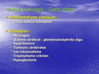 • Manifestations cliniques :
– Crises tonico-cloniques
• Etiologies :
– Méningite
– Œdème cérébral : glomérulonéphrite aigu
hypertensive
– Tumeurs cérébrales
– Les intoxications
– Traumatisme crânien
– Hypoglycémie
6
clinique et étiologie – Grand enfant
 