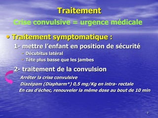 Traitement
• Traitement symptomatique :
1- mettre l’enfant en position de sécurité
- Décubitus latéral
- Tête plus basse que les jambes
2- traitement de la convulsion
Arrêter la crise convulsive
Diazépam (Diapharm*) 0,5 mg/Kg en intra- rectale
En cas d’échec, renouveler la même dose au bout de 10 min
7
Crise convulsive = urgence médicale
 