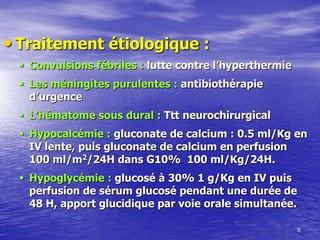 • Traitement étiologique :
 Convulsions fébriles : lutte contre l’hyperthermie
 Les méningites purulentes : antibiothérapie
d’urgence
 L’hématome sous dural : Ttt neurochirurgical
 Hypocalcémie : gluconate de calcium : 0.5 ml/Kg en
IV lente, puis gluconate de calcium en perfusion
100 ml/m2/24H dans G10% 100 ml/Kg/24H.
 Hypoglycémie : glucosé à 30% 1 g/Kg en IV puis
perfusion de sérum glucosé pendant une durée de
48 H, apport glucidique par voie orale simultanée.
8
 