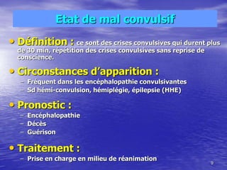 Etat de mal convulsif
• Définition : ce sont des crises convulsives qui durent plus
de 30 min, répétition des crises convulsives sans reprise de
conscience.
• Circonstances d’apparition :
– Fréquent dans les encéphalopathie convulsivantes
– Sd hémi-convulsion, hémiplégie, épilepsie (HHE)
• Pronostic :
– Encéphalopathie
– Décès
– Guérison
• Traitement :
– Prise en charge en milieu de réanimation
9
 
