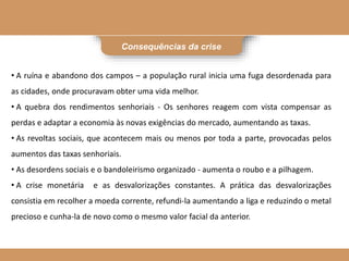 Consequências da crise
• A ruína e abandono dos campos – a população rural inicia uma fuga desordenada para
as cidades, onde procuravam obter uma vida melhor.
• A quebra dos rendimentos senhoriais - Os senhores reagem com vista compensar as
perdas e adaptar a economia às novas exigências do mercado, aumentando as taxas.
• As revoltas sociais, que acontecem mais ou menos por toda a parte, provocadas pelos
aumentos das taxas senhoriais.
• As desordens sociais e o bandoleirismo organizado - aumenta o roubo e a pilhagem.
• A crise monetária e as desvalorizações constantes. A prática das desvalorizações
consistia em recolher a moeda corrente, refundi-la aumentando a liga e reduzindo o metal
precioso e cunha-la de novo como o mesmo valor facial da anterior.
 