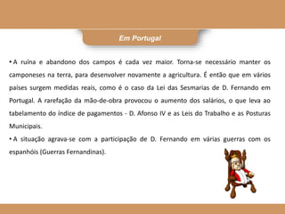 Em Portugal
• A ruína e abandono dos campos é cada vez maior. Torna-se necessário manter os
camponeses na terra, para desenvolver novamente a agricultura. É então que em vários
países surgem medidas reais, como é o caso da Lei das Sesmarias de D. Fernando em
Portugal. A rarefação da mão-de-obra provocou o aumento dos salários, o que leva ao
tabelamento do índice de pagamentos - D. Afonso IV e as Leis do Trabalho e as Posturas
Municipais.
• A situação agrava-se com a participação de D. Fernando em várias guerras com os
espanhóis (Guerras Fernandinas).
 