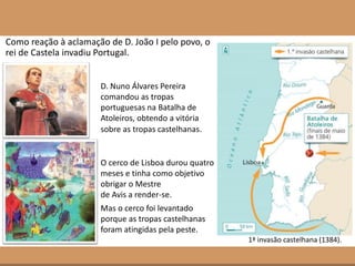 Como reação à aclamação de D. João I pelo povo, o
rei de Castela invadiu Portugal.
D. Nuno Álvares Pereira
comandou as tropas
portuguesas na Batalha de
Atoleiros, obtendo a vitória
sobre as tropas castelhanas.
1ª invasão castelhana (1384).
O cerco de Lisboa durou quatro
meses e tinha como objetivo
obrigar o Mestre
de Avis a render-se.
Mas o cerco foi levantado
porque as tropas castelhanas
foram atingidas pela peste.
 