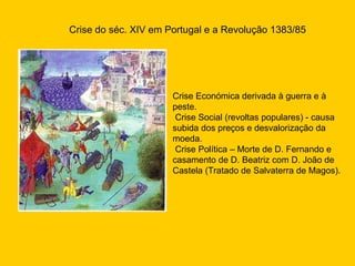 Crise do séc. XIV em Portugal e a Revolução 1383/85 Crise Económica derivada à guerra e à peste. Crise Social (revoltas populares) - causa subida dos preços e desvalorização da moeda. Crise Política – Morte de D. Fernando e casamento de D. Beatriz com D. João de Castela (Tratado de Salvaterra de Magos). 