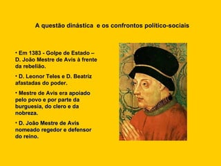 A questão dinástica  e os confrontos político-sociais Em 1383 - Golpe de Estado – D. João Mestre de Avis à frente da rebelião. D. Leonor Teles e D. Beatriz afastadas do poder. Mestre de Avis era  apoiado pelo povo e por parte da burguesia, do clero e da nobreza.  D. João Mestre de Avis nomeado regedor e defensor do reino. 