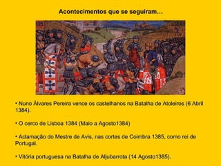 Acontecimentos que se seguiram… Nuno Álvares Pereira vence os castelhanos na Batalha de Atoleiros (6 Abril 1384). O cerco de Lisboa 1384 (Maio a Agosto1384) Aclamação do Mestre de Avis, nas cortes de Coimbra 1385, como rei de Portugal. Vitória portuguesa na Batalha de Aljubarrota (14 Agosto1385). 