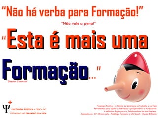 “Não há verba para Formação!”
                                          “Não vale a pena!”




Esta é mais uma
“
Formação…”
    Director Comercial




    +                                                                Psicologia Positiva – A Ciência do Optimismo no Trabalho e na Vida
       PSICOLOGIA POSITIVA A CIÊNCIA DO                           Ferramentas para ajudar os indivíduos a prosperarem e a florescerem.
                                                                             A definitiva Acção para os Colaboradores da sua Empresa
      OPTIMISMO NO TRABALHO E NA VIDA               Assinada por: Drº Alfredo Leite , Psicólogo, Formador e Life Coach – Mundo Brilhante
 