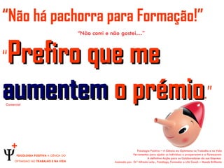 “Não há pachorra para Formação!”
                                         “Não comi e não gostei…”



Prefiro que me
“

aumentem o prémio.”
Comercial




    +                                                                  Psicologia Positiva – A Ciência do Optimismo no Trabalho e na Vida
      PSICOLOGIA POSITIVA A CIÊNCIA DO                              Ferramentas para ajudar os indivíduos a prosperarem e a florescerem.
                                                                               A definitiva Acção para os Colaboradores da sua Empresa
     OPTIMISMO NO TRABALHO E NA VIDA                  Assinada por: Drº Alfredo Leite , Psicólogo, Formador e Life Coach – Mundo Brilhante
 