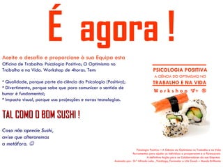 É agora !
Aceite o desafio e proporcione à sua Equipa esta
Oficina de Trabalho: Psicologia Positiva; O Optimismo no
Trabalho e na Vida. Workshop de 4horas. Tem:                                          PSICOLOGIA POSITIVA
                                                                                       A CIÊNCIA DO OPTIMISMO NO
• Qualidade, porque parte da ciência da Psicologia (Positiva);                        TRABALHO E NA VIDA
• Divertimento, porque sabe que para comunicar o sentido de
humor é fundamental;
                                                                                      W o r k s h o p Ψ+ ®
• Impacto visual, porque usa projecções e novas tecnologias.


TAL COMO O BOM SUSHI !
Caso não aprecie Sushi,
avise que alteraremos
a metáfora. 
                                                                         Psicologia Positiva – A Ciência do Optimismo no Trabalho e na Vida
                                                                      Ferramentas para ajudar os indivíduos a prosperarem e a florescerem.
                                                                                 A definitiva Acção para os Colaboradores da sua Empresa
                                                        Assinada por: Drº Alfredo Leite , Psicólogo, Formador e Life Coach – Mundo Brilhante
 