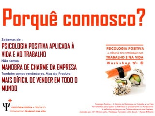Porquê connosco?
Sabemos de :
PSICOLOGIA POSITIVA APLICADA À                                          PSICOLOGIA POSITIVA
VIDA E AO TRABALHO                                                       A CIÊNCIA DO OPTIMISMO NO
                                                                        TRABALHO E NA VIDA
Não somos:
                                                                        W o r k s h o p Ψ+ ®
MANOBRA DE CHARME DA EMPRESA
Também somos vendedores. Mas do Produto
MAIS DÍFICIL DE VENDER EM TODO O
MUNDO
   +                                                       Psicologia Positiva – A Ciência do Optimismo no Trabalho e na Vida
     PSICOLOGIA POSITIVA A CIÊNCIA DO                   Ferramentas para ajudar os indivíduos a prosperarem e a florescerem.
                                                                   A definitiva Acção para os Colaboradores da sua Empresa
    OPTIMISMO NO TRABALHO E NA VIDA       Assinada por: Drº Alfredo Leite , Psicólogo, Formador e Life Coach – Mundo Brilhante
 