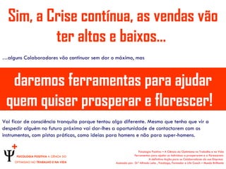 Sim, a Crise contínua, as vendas vão
          ter altos e baixos…
…alguns Colaboradores vão continuar sem dar o máximo, mas



  daremos ferramentas para ajudar
 quem quiser prosperar e florescer!
Vai ficar de consciência tranquila porque tentou algo diferente. Mesmo que tenha que vir a
despedir alguém no futuro próximo vai dar-lhes a oportunidade de contactarem com os
instrumentos, com pistas práticas, como ideias para homens e não para super-homens.

    +                                                             Psicologia Positiva – A Ciência do Optimismo no Trabalho e na Vida
      PSICOLOGIA POSITIVA A CIÊNCIA DO                         Ferramentas para ajudar os indivíduos a prosperarem e a florescerem.
                                                                          A definitiva Acção para os Colaboradores da sua Empresa
     OPTIMISMO NO TRABALHO E NA VIDA             Assinada por: Drº Alfredo Leite , Psicólogo, Formador e Life Coach – Mundo Brilhante
 