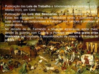 •   Publicação das Leis de Trabalho e tabelamento dos salários, por D.
    Afonso IV(4), em 1349.
•   Publicação das Leis das Sesmarias, por D. Fernando, em 1375.
    Estas leis obrigavam todos os proprietários rurais a cultivarem as
    suas terras e os camponeses a trabalhar nos campos e proibiam a
    mendicidade.
   No reinado de D. Fernando a situação agravou-se ainda mais,
    devido às guerras com Castela, e Portugal viveu uma grave crise
    financeira que conduziu à desvalorização da moeda e à subida de
    preços.
 