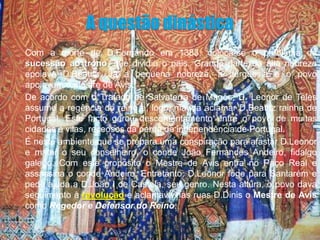    Com a morte de D.Fernando em 1383, coloca-se o problema da
    sucessão ao trono, que dividiu o pais. Grande parte da alta nobreza
    apoiava D.Beatriz. Já a pequena nobreza, a burguesia e o povo
    apoiavam o mestre de Avis.
   De acordo com o Tratado de Salvaterra de Magos, D. Leonor de Teles
    assume a regência do reino e, logo, manda aclamar D.Beatriz rainha de
    Portugal. Este facto gerou descontentamento entre o povo de muitas
    cidades e vilas, receosos da perda da independência de Portugal.
   É neste ambiente que se prepara uma conspiração para afastar D.Leonor
    e matar o seu conselheiro, o conde João Fernandes Andeiro, fidalgo
    galego. Com este propósito o Mestre de Avis entra no Paço Real e
    assassina o conde Andeiro. Entretanto, D.Leonor foge para Santarém e
    pede ajuda a D.João I de Castela, seu genro. Nesta altura, o povo dava
    seguimento à revolução e aclamava nas ruas D.Dinis o Mestre de Avis
    como Regedor e Defensor do Reino.
 