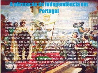    Com a pretensão de travar a revolução e defender o direito ao trono de sua
    mulher, D.Beatriz, o rei de Castela, D.João I, invade Portugal, no inicio do
    ano de 1384. Cerca a cidade de Lisboa, com um exército bem equipado e
    numeroso, que foi obrigado a retirar-se devido à epidemia da Peste Negra
    ter-se propagado e assolado entre as tropas Castelhanas.
   O exercito português, sob o comando de Nuno Alvares Pereira, vence os
    Castelhanos na Batalha de Atoleiros, no Alto Alentejo.
   Entretanto, em 1385, nas cortes de Coimbra, o Mestre de Avis é aclamado
    rei de Portugal, com o nome de D.João I. A tese defendida pelo legista João
    das Regras para defesa dos seus direitos contribuiu para a sua aclamação.
   Pouco tempo depois, o rei de Castela invade novamente Portugal, com um
    poderoso exercito, sendo outra vez derrotado na Batalha de Aljubarrota.
    Esta batalha assegurou a independência de Portugal. A Inglaterra foi
    sempre aliada de Portugal na luta contra Castela. O casamento de D.João I
    com a princesa Inglesa consolidou os laços entre Portugal e Inglaterra e
    deu origem a Dinastia de Avis.
 