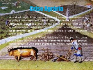    A produção agrícola começou a ser insuficiente para alimentar uma
    população em crescimento, devido aos seguintes factores:
•   Alterações climáticas, com um clima mais frio e de fortes chuvas
    que destruíam as colheitas, provocando maus danos agrícolas;
•   Esgotamento de terras agrícolas, devido a uma exploração
    prolongada.
   Com esta situação, a fome instala-se na Europa. As crises
    cerealíferas provocaram falta de alimentos e subida dos preços,
    dando origem a uma crise económica. Muitos morreram de fome
    ou ficaram doentes.
 
