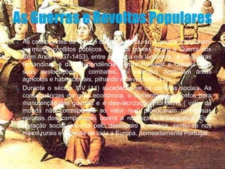    As calamidades da fome e da peste juntou-se a guerra. Instalaram-
    se muitos conflitos públicos. Os mais graves foram a Guerra dos
    Cem Anos (1337-1453), entre a França e a Inglaterra , e as guerras
    fernandinas e da independência , entre Portugal e Castela. Nas
    suas deslocações e combates, os exércitos destruíam áreas
    agrícolas e habitacionais, pilhando e devastando tudo.
   Durante o século XIV (14) sucederam-se os conflitos sociais. As
    consequências da crise económica, o aumento de impostos para
    manutenção das guerras e é desvalorização monetária ( valor da
    moeda não correspondia ao valor real) provocaram numerosas
    revoltas dos camponeses contra a nobreza e a burguesia. Esta
    agitação social, movida pelo desespero e miséria, sentiu-se nos
    meios rurais e urbanos de toda a Europa, nomeadamente Portugal.
 