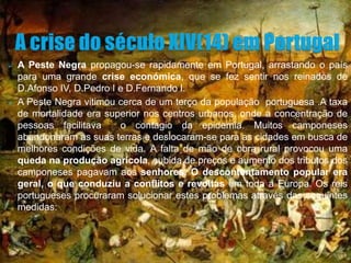    A Peste Negra propagou-se rapidamente em Portugal, arrastando o país
    para uma grande crise económica, que se fez sentir nos reinados de
    D.Afonso IV, D.Pedro I e D.Fernando I.
   A Peste Negra vitimou cerca de um terço da população portuguesa .A taxa
    de mortalidade era superior nos centros urbanos, onde a concentração de
    pessoas facilitava     o contagio da epidemia. Muitos camponeses
    abandonaram as suas terras e deslocaram-se para as cidades em busca de
    melhores condições de vida. A falta de mão de obra rural provocou uma
    queda na produção agrícola, subida de preços e aumento dos tributos dos
    camponeses pagavam aos senhores. O descontentamento popular era
    geral, o que conduziu a conflitos e revoltas em toda a Europa. Os reis
    portugueses procuraram solucionar estes problemas através das seguintes
    medidas:
 