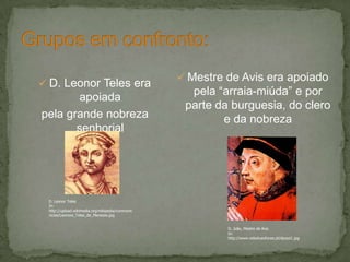  D. Leonor Teles era
apoiada
pela grande nobreza
senhorial
 Mestre de Avis era apoiado
pela “arraia-miúda” e por
parte da burguesia, do clero
e da nobreza
D. Leonor Teles
In:
http://upload.wikimedia.org/wikipedia/commons
/e/ee/Leonore_Teles_de_Menezes.jpg
D. João, Mestre de Avis
In:
http://www.vidaslusofonas.pt/djoaoi1.jpg
 