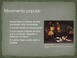  Álvaro Pais e o Mestre de Avis
planearam uma conspiração
 O Conde Andeiro é assassinado
 O povo apoia o Mestre de Avis,
que é nomeado “Regedor e
Defensor do Reino”
 D. Leonor foge e pede apoio a
Castela
Morte do Conde Andeiro
In:
http://upload.wikimedia.org/wikipedia/commons/c/c1/Morte_do_Conde_A
ndeiro.jpg
 