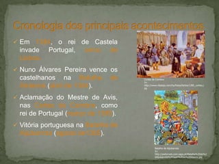  Em 1384, o rei de Castela
invade Portugal, cerco de
Lisboa.
 Nuno Álvares Pereira vence os
castelhanos na Batalha de
Atoleiros (abril de 1384).
 Aclamação do Mestre de Avis,
nas Cortes de Coimbra, como
rei de Portugal (março de 1385).
 Vitória portuguesa na Batalha de
Aljubarrota (agosto de1385).
Cortes de Coimbra
In:
http://www.ribatejo.com/hp/fotos/factos/1385_cortes.j
pg
Batalha de Aljubarrota
In:
http://padornelo.com.sapo.pt/Batalha%20de%2
0Aljubarrota%20Jean%20de%20Wavrin.jpg
 