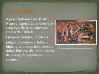 A peste bubónica ou Peste
Negra chegou à Europa em 1347
através de barcos genoveses
vindos da Crimeia.
Em pouco tempo, devido às
pulgas dos ratos e à falta de
higiene, a doença alastrou-se a
toda a Europa, dizimando cerca
de ¼ a 1/3 da população
europeia.
In:
http://www.iescavaleri.com/libro/userimages/25ae1858d001.jpg
 