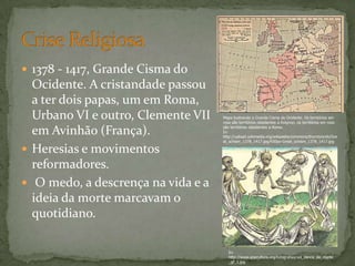  1378 - 1417, Grande Cisma do
Ocidente. A cristandade passou
a ter dois papas, um em Roma,
Urbano VI e outro, Clemente VII
em Avinhão (França).
 Heresias e movimentos
reformadores.
 O medo, a descrença na vida e a
ideia da morte marcavam o
quotidiano.
Mapa ilustrando o Grande Cisma do Ocidente. Os territórios em
rosa são territórios obedientes a Avignon, os territórios em roxo
são territórios obedientes a Roma.
In:
http://upload.wikimedia.org/wikipedia/commons/thumb/e/eb/Gre
at_schism_1378_1417.jpg/430px-Great_schism_1378_1417.jpg
In:
http://www.snpcultura.org/fotografias/vol_danca_da_morte
_gf_1.jpg
 