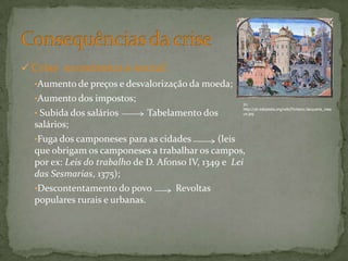  Crise económica e social:
•Aumento de preços e desvalorização da moeda;
•Aumento dos impostos;
• Subida dos salários Tabelamento dos
salários;
•Fuga dos camponeses para as cidades (leis
que obrigam os camponeses a trabalhar os campos,
por ex: Leis do trabalho de D. Afonso IV, 1349 e Lei
das Sesmarias, 1375);
•Descontentamento do povo Revoltas
populares rurais e urbanas.
In:
http://pt.wikipedia.org/wiki/Ficheiro:Jacquerie_mea
ux.jpg
 