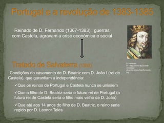 Condições do casamento de D. Beatriz com D. João I (rei de
Castela), que garantiam a independência:
Que os reinos de Portugal e Castela nunca se unissem
Que o filho de D. Beatriz seria o futuro rei de Portugal (o
futuro rei de Castela seria o filho mais velho de D. João)
Que até aos 14 anos do filho de D. Beatriz, o reino seria
regido por D. Leonor Teles
Reinado de D. Fernando (1367-1383): guerras
com Castela, agravam a crise económica e social
D. Fernando
In : http://www.eb23-cmdt-
conceicao-
silva.rcts.pt/sev/hgp/fernando.
jpg
 